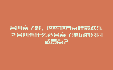 吕四亲子游，这些地方带娃最欢乐？吕四有什么适合亲子游玩的公园或景点？