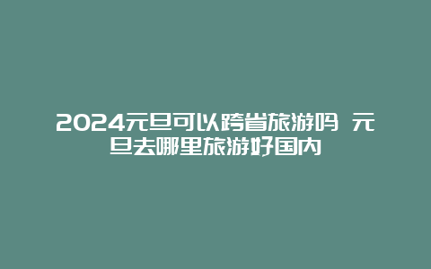 2024元旦可以跨省旅游吗 元旦去哪里旅游好国内