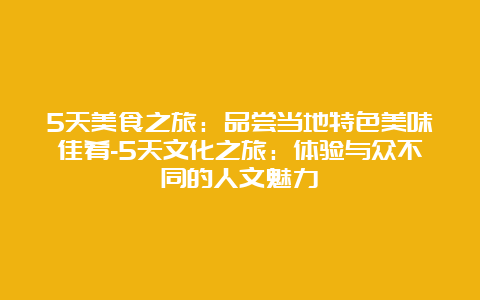 5天美食之旅：品尝当地特色美味佳肴-5天文化之旅：体验与众不同的人文魅力