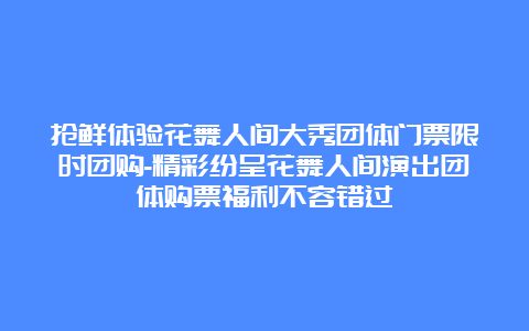 抢鲜体验花舞人间大秀团体门票限时团购-精彩纷呈花舞人间演出团体购票福利不容错过