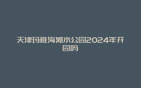 天津玛雅海滩水公园2024年开园吗