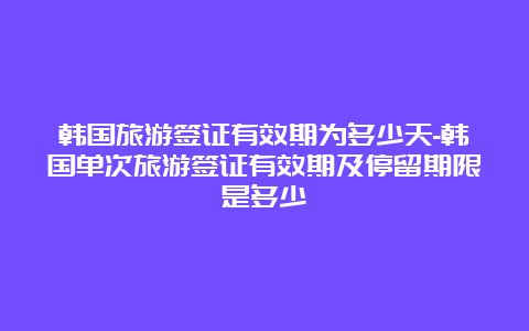 韩国旅游签证有效期为多少天-韩国单次旅游签证有效期及停留期限是多少