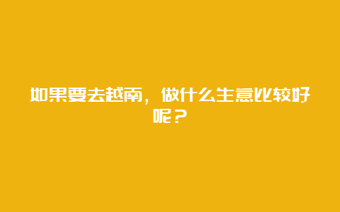 如果要去越南，做什么生意比较好呢？