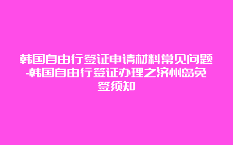 韩国自由行签证申请材料常见问题-韩国自由行签证办理之济州岛免签须知