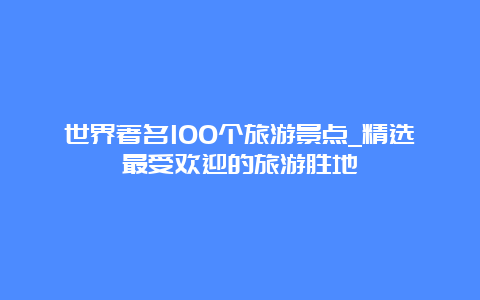 世界著名100个旅游景点_精选最受欢迎的旅游胜地