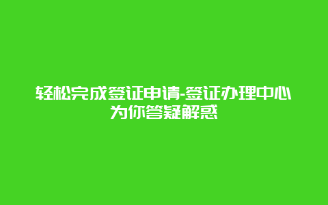 轻松完成签证申请-签证办理中心为你答疑解惑