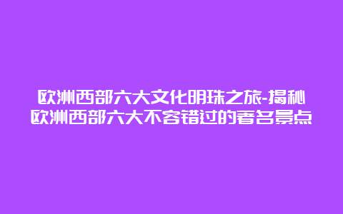 欧洲西部六大文化明珠之旅-揭秘欧洲西部六大不容错过的著名景点