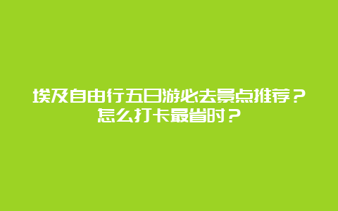 埃及自由行五日游必去景点推荐？怎么打卡最省时？