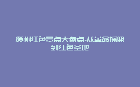 赣州红色景点大盘点-从革命摇篮到红色圣地