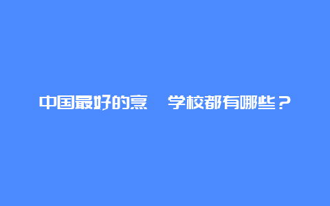 中国最好的烹饪学校都有哪些？