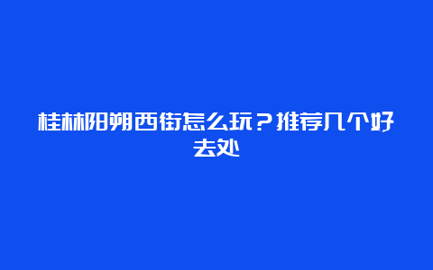 桂林阳朔西街怎么玩？推荐几个好去处