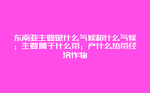 东南亚主要是什么气候和什么气候；主要属于什么带；产什么热带经济作物