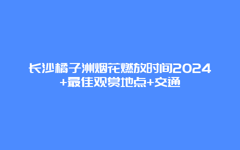 长沙橘子洲烟花燃放时间2024+最佳观赏地点+交通