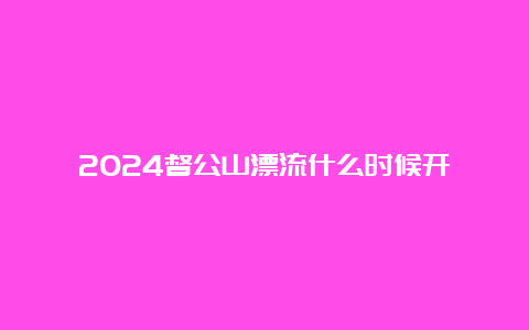 2024督公山漂流什么时候开