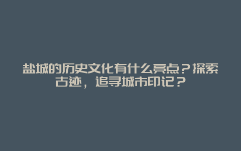 盐城的历史文化有什么亮点？探索古迹，追寻城市印记？