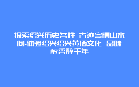 探索绍兴历史名胜 古迹寄情山水间-体验绍兴绍兴黄酒文化 品味醇香醉千年