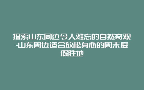 探索山东周边令人难忘的自然奇观-山东周边适合放松身心的周末度假胜地