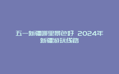 五一新疆哪里景色好 2024年新疆游玩线路