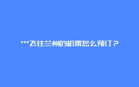 ***飞往兰州的机票怎么预订？