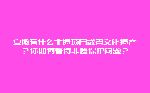 安徽有什么非遗项目或者文化遗产？你如何看待非遗保护问题？