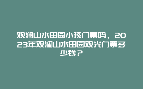 观澜山水田园小孩门票吗，2024年观澜山水田园观光门票多少钱？