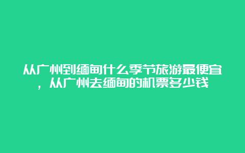 从广州到缅甸什么季节旅游最便宜，从广州去缅甸的机票多少钱