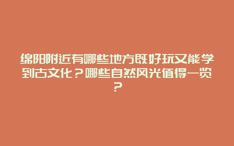 绵阳附近有哪些地方既好玩又能学到古文化？哪些自然风光值得一览？