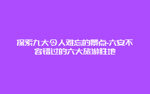 探索九大令人难忘的景点-六安不容错过的六大旅游胜地