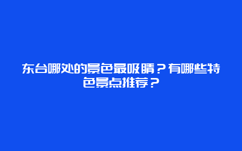 东台哪处的景色最吸睛？有哪些特色景点推荐？