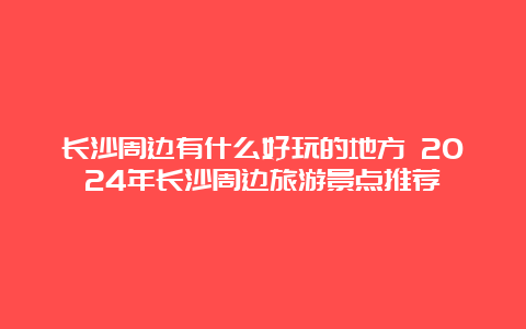 长沙周边有什么好玩的地方 2024年长沙周边旅游景点推荐