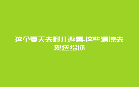 这个夏天去哪儿避暑-这些清凉去处送给你