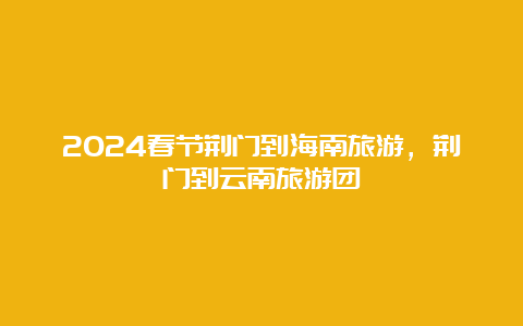 2024春节荆门到海南旅游，荆门到云南旅游团