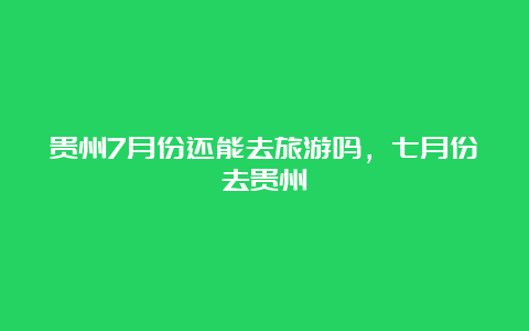 贵州7月份还能去旅游吗，七月份去贵州