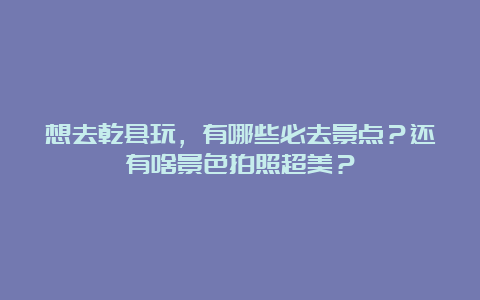 想去乾县玩，有哪些必去景点？还有啥景色拍照超美？