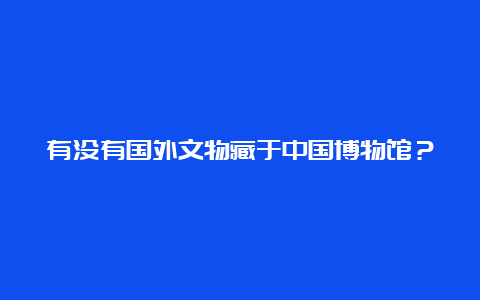 有没有国外文物藏于中国博物馆？