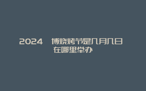 2024淄博烧烤节是几月几日 在哪里举办