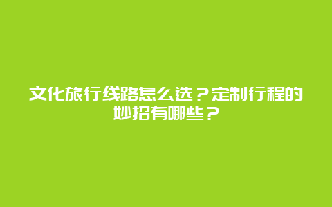 文化旅行线路怎么选？定制行程的妙招有哪些？