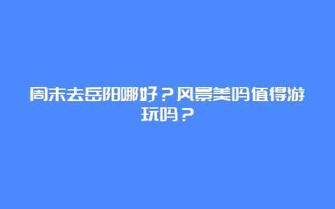 周末去岳阳哪好？风景美吗值得游玩吗？