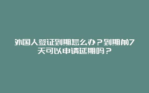 外国人签证到期怎么办？到期前7天可以申请延期吗？