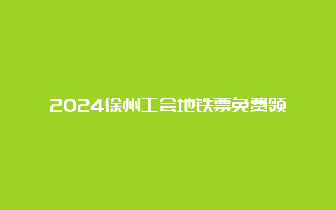 2024徐州工会地铁票免费领