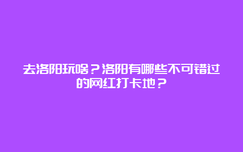 去洛阳玩啥？洛阳有哪些不可错过的网红打卡地？