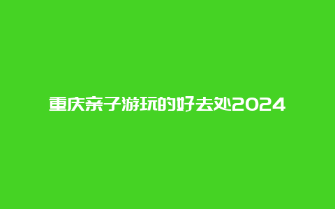 重庆亲子游玩的好去处2024