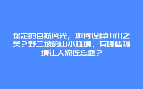 保定的自然风光，如何诠释山川之美？野三坡的山水胜境，有哪些秘境让人流连忘返？