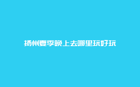 扬州夏季晚上去哪里玩好玩