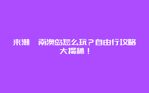 来潮汕南澳岛怎么玩？自由行攻略大揭秘！