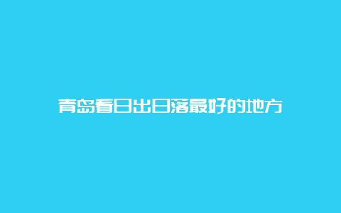 青岛看日出日落最好的地方