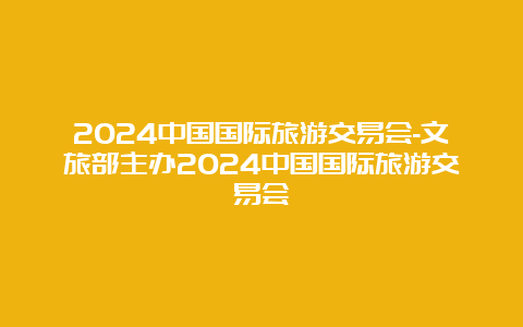 2024中国国际旅游交易会-文旅部主办2024中国国际旅游交易会