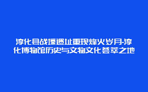 淳化县战壕遗址重现烽火岁月-淳化博物馆历史与文物文化荟萃之地