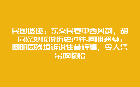 民国遗迹：东交民巷中西风韵，胡同深处诉说历史过往-圆明遗梦：圆明园残垣诉说往昔辉煌，今人凭吊叹惋惜