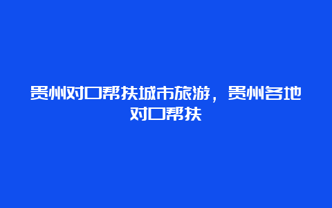 贵州对口帮扶城市旅游，贵州各地对口帮扶